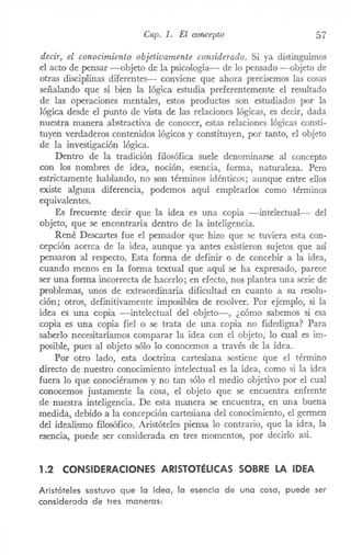 Cap. 1. El concepto 57
decir, el conocimiento objetivamente considerado. Si ya distinguimos
el acto de pensar -objeto de la psicología- de lo pensado -objeto de
otras disciplinas diferentes- conviene que ahora precisemos las cosas
señalando que si bien la lógica estudia preferentemente el resultado
de las operaciones mentales, estos productos son estudiados por la
lógica desde el punto de vista de las relaciones lógicas, es decir, dada
nuestra manera abstractiva de conocer, estas relaciones lógicas consti-
tuyen verdaderos contenidos lógicos y constituyen, por tanto, el objeto
de la investigación lógica.
Dentro de la tradición filosófica suele denominarse al concepto
con los nombres de idea, noción, esencia, forma, naturaleza. Pero
estrictamente hablando, no son términos idénticos; aunque entre ellos
existe alguna diferencia, podemos aquí emplearlos como términos
equivalentes.
Es frecuente decir que la idea es una copia -intelectual- del
objeto, que se encontraría dentro de la inteligencia.
René Descartes fue el pensador que hizo que se tuviera esta con-
cepción acerca de la idea, aunque ya antes existieron sujetos que así
pensaron al respecto. Esta forma de definir o de concebir a la idea,
cuando menos en la forma textual que aquí se ha expresado, parece
ser una forma incorrecta de hacerlo; en efecto, nos plantea una serie de
problemas, unos de extraordinaria dificultad en cuanto a su resolu-
ción; otros, definitivamente imposibles de resolver. Por ejemplo, si la
idea es una copia -intelectual del objeto-, ¿cómo sabemos si esa
copia es una copia fiel o se trata de una copia no fidedigna? Para
saberlo necesitaríamos comparar la idea con el objeto, lo cual es im-
posible, pues al objeto sólo lo conocemos a través de la idea.
Por otro lado, esta doctrina cartesiana sostiene que el término
directo de nuestro conocimiento i..'1telectuales la idea, como si la idea
fuera lo que conociéramos y no tan sólo el medio objetivo por el cual
conocemos justamente la cosa, el objeto que se encuentra enfrente
de nuestra inteligencia. De esta manera se encuentra, en una buena
medida, debido a la concepción cartesiana del conocimiento, el germen
del idealismo filosófico. Aristóteles piensa lo contrario, que la idea, la
esencia, puede ser considerada en tres momentos, por decirlo asÍ.
1.2 CONSIDERACIONES ARISTOTÉLICAS SOBRE LA IDEA
Aristóteles sostuvo que la idea, la esencia de una cosa, puede ser
considerada de tres maneras:
 