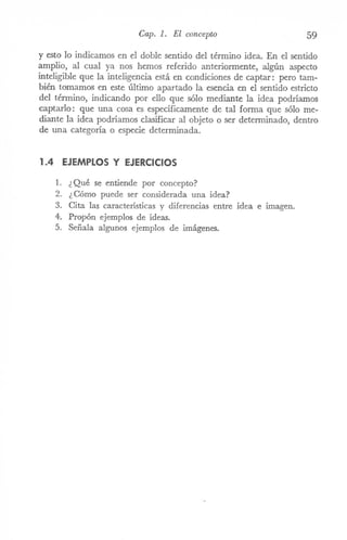 Cap. 1. El concepto 59
y esto lo indicamos en el doble sentido del término idea. En el sentido
amplio, al cual ya nos hemos referido anteriormente, algún aspecto
inteligible que la inteligencia está en condiciones de captar: pero tam-
bién tomamos en este último apartado la esencia en el sentido estricto
del término, indicando por ello que sólo mediante la idea podríamos
captarlo: que una cosa es espeCÍficamente de tal forma que sólo me-
diante la idea podríamos clasificar al objeto o ser determinado, dentro
de una categoría o especie determinada.
1.4 EJEMPLOS y EJERCICIOS
1. ¿ Qué se entiende por concepto?
2. ¿ Cómo puede ser considerada una idea?
3. Cita las características y diferencias entre idea e imagen.
4. Propón ejemplos de ideas.
5. Señala algunos ejemplos de imágenes.
 