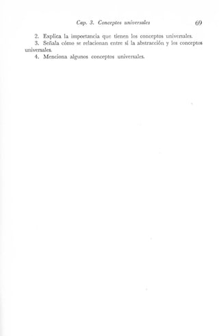 Cap. 3. Conceptos universales 69
2. Explica la importancia que tienen los conceptos universales.
3. Señala cómo se relacionan entre sí la abstracción y los conceptos
universales.
4. Menciona algunos conceptos universales.
 