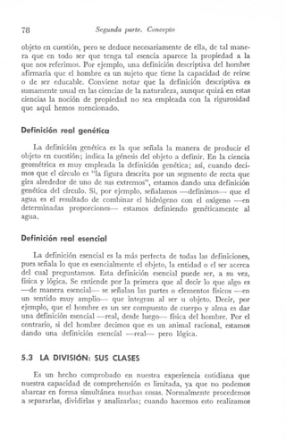 78 Segunda parte. Concepto
objeto en cuestión, pero se deduce necesariamente de ella, de tal mane-
ra que en todo ser que tenga tal esencia aparece la propiedad a la
que nos referimos. Por ejemplo, una definición descriptiva del hombre
afirmaría que el hombre es un sujeto que tiene la capacidad de reírse
o de ser educable. Conviene notar que la definición descriptiva es
sumamente usual en las ciencias de la naturaleza, aunque quizá en estas
ciencias la noción de propiedad no sea empleada con la rigurosidad
que aquí hemos mencionado.
Definición real genética
La definición genética es la que señala la manera de producir el
objeto en cuestión; indica la génesis del objeto a definir. En la ciencia
geométrica es muy empleada la definición genética; así, cuando deci-
mos que el círculo es "la figura descrita por un segmento de recta que
gira alrededor de uno de sus extremos", estamos dando una definición
genética del círculo. Si, por ejemplo. señalamos -definimos- que el
agua es el resultado de combinar el hidrógeno con el oxígeno ---en
determinadas proporciones-- estamos definiendo genéticamente al
agua.
Definición real esencial
La definición esencial es la más perfecta de todas las definiciones,
pues señala lo que es esencialmente el objeto, la entidad o el ser acerca
del cual preguntamos. Esta definición esencial puede ser, a su vez,
física y lógica. Se entiende por la primera que al decir lo que algo es
-de manera esencial- se señalan las partes o elementos físicos -en
un sentido muy amplio-- que integran al ser u objeto. Decir, por
ejemplo, que el hombre es un ser compuesto de cuerpo y alma es dar
una definición esencial -real, desde luego-- física del hombre. Por el
contrario, si del hombre decimos que es un animal racional, estamos
dando una definjción esencial -real- pero lógica.
5.3 LA DIVISIÓN: SUS CLASES
Es un hecho comprobado en nuestra experiencia cotidiana que
nuestra capacidad de comprehensión es liITÚtada,ya que no podemos
abarcar en forma simultánea muchas cosas. Normalmente procedemos
a separarlas, dividirlas y analizarlas; cuando hacemos esto realizamos
 
