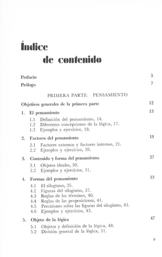 ,.
Illtlice
tle C••lltelli.I••
Prefacio 5
Prólogo 7
PRIMERA PARTE. PENSAMIENTO
Objetivos generales de la primera parte
1. El pensamiento
1.1 Definición del pensamiento, 14.
1.2 Diferentes concepciones de la lógica, 17.
1.3 Ejemplos y ejercicios, 18.
2. Factores del pensamiento
2.1 Factores externos y factores internos, 21.
2.2 Ejemplos y ejercicios, 26.
3. Contenido y fonna del pensamiento
3.1 Objetos ideales, 30.
3.2 Ejemplos y ejercicios, 31.
4. Formas del pensanúento
4.1 El silogismo, 35.
4.2 Figuras del silogismo, 37.
4.3 Reglas de los términos, 40.
4.4 Reglas de las proposiciones, 41.
4.5 Precisiones sobre las figuras del silogismo, 43.
4.6 Ejemplos y ejercicios, 43.
5. Objeto de la lógica
5.1 Objetos y definición de la lógica, 48.
5.2 División general de la lógica, 51.
12
13
19
27
33
47
9
 