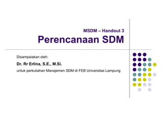 MSDM – Handout 3
Perencanaan SDM
Disampaiakan oleh:
Dr. Rr Erlina, S.E., M.Si.
untuk perkuliahan Manajemen SDM di FEB Universitas Lampung
 