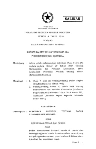 SALINAN
PRES I DEN
REPUBLIK INDONESIA
PERATURAN PRESIDEN REPUBLIK INDONESIA
NOMOR 4 TAHUN 2OI8
TENTANG
BADAN STANDARDISASI NASIONAL
DENGAN RAHMAT TUHAN YANG MAHA ESA
PRESIDEN REPUBLIK INDONESIA,
Menimbang : bahwa untuk melaksanakan ketentuan Pasal 8 ayat (4)
Undang-Undang Nomor 20 Tahun 2OL4 tentang
Standardisasi dan Penilaian Kesesuaian, perlu
menetapkan Peraturan Presiden tentang Badan
Standardisasi Nasional;
Mengingat
2.
1. Pasal 4 ayat (1) Undang-Undang Dasar Negara
Republik Indonesia Tahun 1945;
Undang-Undang Nomor 20 Tahun 2Ol4 tentang
Standardisasi dan Penilaian Kesesuaian (Lembaran
Negara Republik Indonesia Tahun 2Ol4 Nomor 216,
Tambahan Lembaran Negara Republik Indonesia
Nomor 558a);
MEMUTUSKAN:
Menetapkan : PERATURAN PRESIDEN
STANDARDI SASI NASIONAL.
TENTANG BADAN
BAB I
KEDUDUKAN, TUGAS, DAN FUNGSI
Pasal 1
Badan Standardisasi Nasional berada di
bertanggung jawab kepada Presiden melalui
menyelenggarakan urusan pemerintahan di
teknologi, dan pendidikan tinggi.
bawah dan
menteri yang
bidang riset,
Pasal2...
#D
 