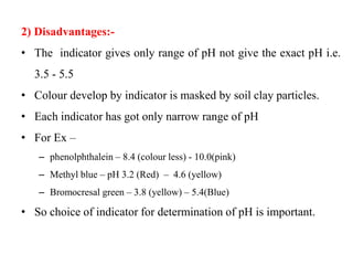 2) Disadvantages:-
• The indicator gives only range of pH not give the exact pH i.e.
3.5 - 5.5
• Colour develop by indicator is masked by soil clay particles.
• Each indicator has got only narrow range of pH
• For Ex –
– phenolphthalein – 8.4 (colour less) - 10.0(pink)
– Methyl blue – pH 3.2 (Red) – 4.6 (yellow)
– Bromocresal green – 3.8 (yellow) – 5.4(Blue)
• So choice of indicator for determination of pH is important.
 