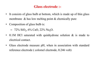 Glass electrode :-
• It consists of glass bulb at bottom, which is made up of thin glass
membrane & has low melting point & chemically pure
• Composition of glass bulb is:
– 72% SiO2, 6% CaO, 22% Na2O.
• 0.1M HCl saturated with quinhydrone solution & is made to
electrical contact.
• Glass electrode measure pH, when in association with standard
reference electrode ( colomel electrode, 0.246 volt)
 