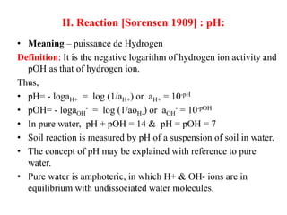 II. Reaction [Sorensen 1909] : pH:
• Meaning – puissance de Hydrogen
Definition: It is the negative logarithm of hydrogen ion activity and
pOH as that of hydrogen ion.
Thus,
• pH= - logaH+ = log (1/aH+) or aH+ = 10-pH
• pOH= - logaOH
- = log (1/aoH-) or aOH
- = 10-pOH
• In pure water, pH + pOH = 14 & pH = pOH = 7
• Soil reaction is measured by pH of a suspension of soil in water.
• The concept of pH may be explained with reference to pure
water.
• Pure water is amphoteric, in which H+ & OH- ions are in
equilibrium with undissociated water molecules.
 
