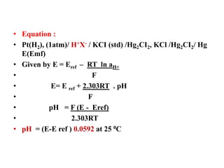 • Equation :
• Pt(H2), (1atm)/ H+X- / KCI (std) /Hg2CI2, KCl /Hg2CI2/ Hg
E(Emf)
• Given by E = Eref – RT ln aH+
• F
• E= E ref + 2.303RT . pH
• F
• pH = F (E - Eref)
• 2.303RT
• pH = (E-E ref ) 0.0592 at 25 0C
 
