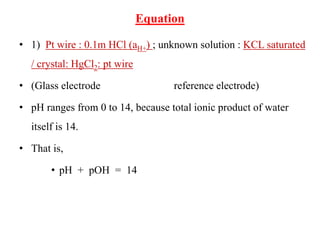 Equation
• 1) Pt wire : 0.1m HCl (aH+) ; unknown solution : KCL saturated
/ crystal: HgCl2: pt wire
• (Glass electrode reference electrode)
• pH ranges from 0 to 14, because total ionic product of water
itself is 14.
• That is,
• pH + pOH = 14
 