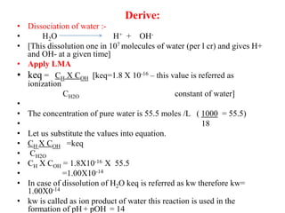 Derive:
• Dissociation of water :-
• H2O H+ + OH-
• [This dissolution one in 107 molecules of water (per l cr) and gives H+
and OH- at a given time]
• Apply LMA
• keq = CH X COH [keq=1.8 X 10-16 – this value is referred as
ionization
CH2O constant of water]
•
• The concentration of pure water is 55.5 moles /L ( 1000 = 55.5)
• 18
• Let us substitute the values into equation.
• CH X COH =keq
• CH2O
• CH X COH = 1.8X10-16 X 55.5
• =1.00X10-14
• In case of dissolution of H2O keq is referred as kw therefore kw=
1.00X0-14
• kw is called as ion product of water this reaction is used in the
formation of pH + pOH = 14
 