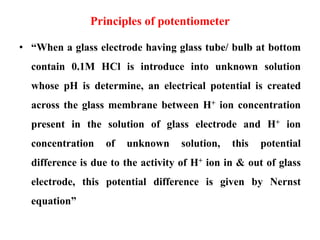 Principles of potentiometer
• “When a glass electrode having glass tube/ bulb at bottom
contain 0.1M HCl is introduce into unknown solution
whose pH is determine, an electrical potential is created
across the glass membrane between H+ ion concentration
present in the solution of glass electrode and H+ ion
concentration of unknown solution, this potential
difference is due to the activity of H+ ion in & out of glass
electrode, this potential difference is given by Nernst
equation”
 