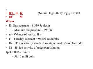 •
• RT In K (Natural logarithm): log10 = 2.303
• nF M
Where
• R- Gas constant – 8.319 Joules/g
• T – Absolute temperature – 298 0K
• n – Valance of ion i.e. H – 1
• F – Faraday constant = 96500 coulombs
• K- H+ ion activity standard solution inside glass electrode
• M – H+ ion activity of unknown solution.
1pH = 0.0591 volts
= 59.10 milli volts
 