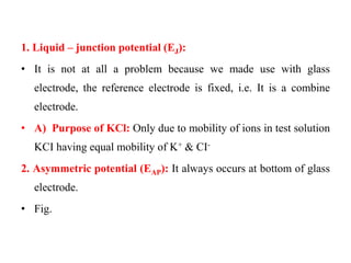 1. Liquid – junction potential (EJ):
• It is not at all a problem because we made use with glass
electrode, the reference electrode is fixed, i.e. It is a combine
electrode.
• A) Purpose of KCl: Only due to mobility of ions in test solution
KCI having equal mobility of K+ & CI-
2. Asymmetric potential (EAP): It always occurs at bottom of glass
electrode.
• Fig.
 