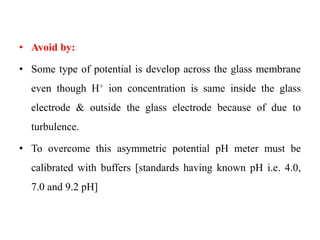 • Avoid by:
• Some type of potential is develop across the glass membrane
even though H+ ion concentration is same inside the glass
electrode & outside the glass electrode because of due to
turbulence.
• To overcome this asymmetric potential pH meter must be
calibrated with buffers [standards having known pH i.e. 4.0,
7.0 and 9.2 pH]
 