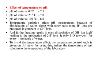 • Effect of temperature on pH
• pH of water at 0 0C – 7.5
• pH of water at 23 0 C – 7.0
• pH of water at 100 0C – 6.0
• Temperature variation affect pH measurement because of
dissociation of water, along with other salts more H+ ions are
produced in compare to OH- ions.
• And further heating results in even dissociation of OH- ion itself
leading to the production of 2H+ ions & only 1 O (oxygen) for
every 1 molecule of water.
• To avoid the temperature effect, the temperature control knob is
given on pH meter, by using this, Adjust the temperature of test
solution to the temperature of the laboratory.
 