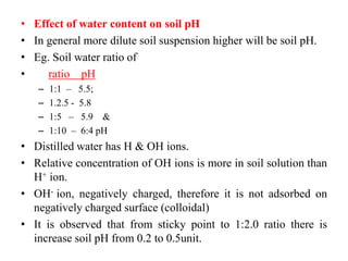 • Effect of water content on soil pH
• In general more dilute soil suspension higher will be soil pH.
• Eg. Soil water ratio of
• ratio pH
– 1:1 – 5.5;
– 1.2.5 - 5.8
– 1:5 – 5.9 &
– 1:10 – 6:4 pH
• Distilled water has H & OH ions.
• Relative concentration of OH ions is more in soil solution than
H+ ion.
• OH- ion, negatively charged, therefore it is not adsorbed on
negatively charged surface (colloidal)
• It is observed that from sticky point to 1:2.0 ratio there is
increase soil pH from 0.2 to 0.5unit.
 