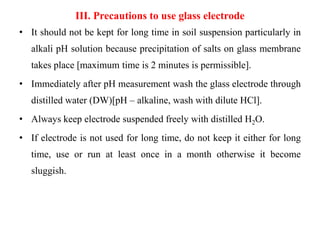 III. Precautions to use glass electrode
• It should not be kept for long time in soil suspension particularly in
alkali pH solution because precipitation of salts on glass membrane
takes place [maximum time is 2 minutes is permissible].
• Immediately after pH measurement wash the glass electrode through
distilled water (DW)[pH – alkaline, wash with dilute HCl].
• Always keep electrode suspended freely with distilled H2O.
• If electrode is not used for long time, do not keep it either for long
time, use or run at least once in a month otherwise it become
sluggish.
 