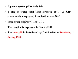 • Aqueous system pH scale is 0-14.
• 1 litre of water total ionic strength of H+ & OH-
concentration expressed in moles/liter – at 200C
• Ionic product (Kw) = [H+] [OH].
• The reaction is expressed in terms of pH
• The term pH in introduced by Dutch scientist Sorenson,
during 1909.
 