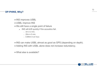 13
DP-PHINS, Why?
 INS improves USBL
 USBL improve INS
 We still have a single point of failure
 INS will drift quickly if the acoustics fail.
 3m in 2 min,
 20m in 5 min.
 0.6Nmi in an hour.
 INS can make USBL almost as good as GPS (depending on depth).
 Adding INS with USBL alone does not increase redundancy.
 What else is available?
 