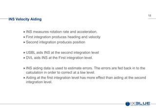 18
INS Velocity Aiding
 INS measures rotation rate and acceleration.
 First integration produces heading and velocity
 Second integration produces position
 USBL aids INS at the second integration level
 DVL aids INS at the First integration level.
 INS aiding data is used to estimate errors. The errors are fed back in to the
calculation in order to correct at a low level.
 Aiding at the first integration level has more effect than aiding at the second
integration level.
 