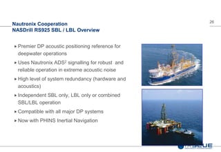 26
Nautronix Cooperation
NASDrill RS925 SBL / LBL Overview
 Premier DP acoustic positioning reference for
deepwater operations
 Uses Nautronix ADS2 signalling for robust and
reliable operation in extreme acoustic noise
 High level of system redundancy (hardware and
acoustics)
 Independent SBL only, LBL only or combined
SBL/LBL operation
 Compatible with all major DP systems
 Now with PHINS Inertial Navigation
 
