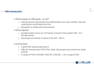 3
INS Introduction
 What makes an INS good.. or not?
 Internal sensors (gyroscopes & accelerometers) are never perfect, bias and
scale factors accumulate over time
 Navigation is mostly about Gyroscopes
 Gross figures:
 Accelerometers errors are not heavily involved in the position drift – 4m –
Schuller period
 Gyroscope are heavily involved in the drift – 400 m
 Conclusions
 A good INS requires good gyro’s
 IXBLUE manufactures FOG (Fiber Optic Gyroscope) and controls the whole
process
 A range of FOG’s (FOG90, FOG120, FOG180…) for a range of INS
 