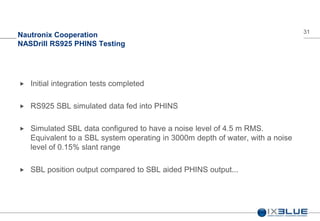 31
Nautronix Cooperation
NASDrill RS925 PHINS Testing
 Initial integration tests completed
 RS925 SBL simulated data fed into PHINS
 Simulated SBL data configured to have a noise level of 4.5 m RMS.
Equivalent to a SBL system operating in 3000m depth of water, with a noise
level of 0.15% slant range
 SBL position output compared to SBL aided PHINS output...
 