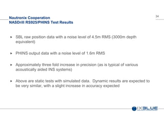 34
Nautronix Cooperation
NASDrill RS925/PHINS Test Results
 SBL raw position data with a noise level of 4.5m RMS (3000m depth
equivalent)
 PHINS output data with a noise level of 1.6m RMS
 Approximately three fold increase in precision (as is typical of various
acoustically aided INS systems)
 Above are static tests with simulated data. Dynamic results are expected to
be very similar, with a slight increase in accuracy expected
 