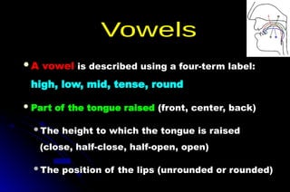 A vowel is described using a four-term label:
high, low, mid, tense, round
Part of the tongue raised (front, center, back)
The height to which the tongue is raised
(close, half-close, half-open, open)
The position of the lips (unrounded or rounded)
 