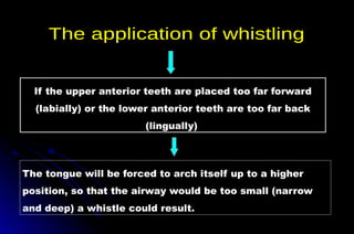 If the upper anterior teeth are placed too far forward
(labially) or the lower anterior teeth are too far back
(lingually)
The tongue will be forced to arch itself up to a higher
position, so that the airway would be too small (narrow
and deep) a whistle could result.
 