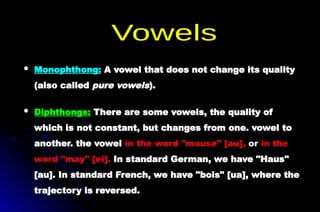  Monophthong: A vowel that does not change its quality
(also called pure vowels).
 Diphthongs: There are some vowels, the quality of
which is not constant, but changes from one. vowel to
another. the vowel in the word "mouse" [au], or in the
word "may" [ei]. In standard German, we have "Haus"
[au]. In standard French, we have "bois" [ua], where the
trajectory is reversed.
 