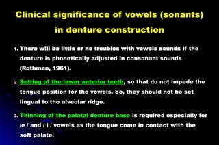 Clinical significance of vowels (sonants)
in denture construction
1. There will be little or no troubles with vowels sounds if the
denture is phonetically adjusted in consonant sounds
(Rothman, 1961).
2. Setting of the lower anterior teeth, so that do not impede the
tongue position for the vowels. So, they should not be set
lingual to the alveolar ridge.
3. Thinning of the palatal denture base is required especially for
/e / and / i / vowels as the tongue come in contact with the
soft palate.
 