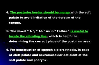 4. The posterior border should be merge with the soft
palate to avoid irritation of the dorsum of the
tongue.
5. The vowel “ A “, “ Ah “ as in “ Father “ is useful to
locate the vibrating line, which is helpful in
determining the correct place of the post dam area.
6. For construction of speech aid prosthesis, in case
of cleft palate and neuromuscular deficient of the
soft palate and pharynx.
 