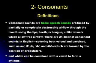  Consonant sounds are basic speech sounds produced by
partially or completely obstructing airflow through the
mouth using the lips, teeth, or tongue, unlike vowels
which allow free airflow. There are 24 distinct consonant
sounds in English—covering both voiced and unvoiced,
such as /m/, /f/, /t/, /sh/, and /th/—which are formed by the
position of articulators.
 and which can be combined with a vowel to form a
syllable.
Definitions
 