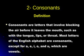  Consonants are letters that involve blocking
the air before it leaves the mouth, such as
with the tongue, lips, or throat. Most letters
of the English alphabet are consonants,
except for a, e, i, o, and u, which are
vowels.
Definition
 