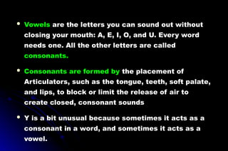  Vowels are the letters you can sound out without
closing your mouth: A, E, I, O, and U. Every word
needs one. All the other letters are called
consonants.
 Consonants are formed by the placement of
Articulators, such as the tongue, teeth, soft palate,
and lips, to block or limit the release of air to
create closed, consonant sounds
 Y is a bit unusual because sometimes it acts as a
consonant in a word, and sometimes it acts as a
vowel.
 