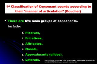  There are five main groups of consonants.
include:
1. Plosives,
2. Fricatives,
3. Affricates,
4. Nasals,
5. Approximants (glides),
6. Laterals. Nafisa Zubaydulla kizi: CENTRAL ASIAN JOURNAL OF MULTIDISCIPLINARY RESEARCH AND
MANAGEMENT STUDIES Volume 2, Issue 12 December 2025
1st
Classification of Consonant sounds according to
their "manner of articulation” (Boucher),
 
