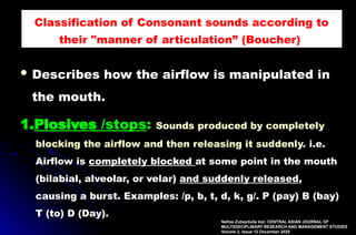  Describes how the airflow is manipulated in
the mouth.
1.Plosives /stops: Sounds produced by completely
blocking the airflow and then releasing it suddenly. i.e.
Airflow is completely blocked at some point in the mouth
(bilabial, alveolar, or velar) and suddenly released,
causing a burst. Examples: /p, b, t, d, k, g/. P (pay) B (bay)
T (to) D (Day).
Classification of Consonant sounds according to
their "manner of articulation” (Boucher),
Nafisa Zubaydulla kizi: CENTRAL ASIAN JOURNAL OF
MULTIDISCIPLINARY RESEARCH AND MANAGEMENT STUDIES
Volume 2, Issue 12 December 2025
 