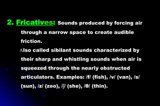 2. Fricatives: Sounds produced by forcing air
through a narrow space to create audible
friction.
Also called sibilant sounds characterized by
their sharp and whistling sounds when air is
squeezed through the nearly obstructed
articulators. Examples: /f/ (fish), /v/ (van), /s/
(sun), /z/ (zoo), / / (she), /θ/ (thin).
ʃ
 