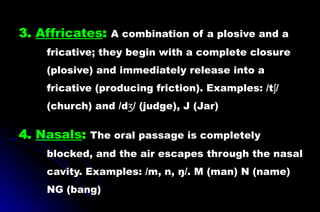 3. Affricates: A combination of a plosive and a
fricative; they begin with a complete closure
(plosive) and immediately release into a
fricative (producing friction). Examples: /t /
ʃ
(church) and /d / (judge), J (Jar)
ʒ
4. Nasals: The oral passage is completely
blocked, and the air escapes through the nasal
cavity. Examples: /m, n, ŋ/. M (man) N (name)
NG (bang)
 