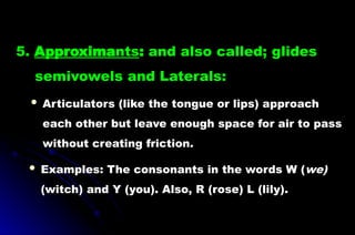 5. Approximants: and also called; glides
semivowels and Laterals:
 Articulators (like the tongue or lips) approach
each other but leave enough space for air to pass
without creating friction.
 Examples: The consonants in the words W (we)
(witch) and Y (you). Also, R (rose) L (lily).
 