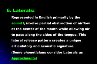 6. Laterals:
Represented in English primarily by the
sound l, involve partial obstruction of airflow
at the center of the mouth while allowing air
to pass along the sides of the tongue. This
lateral release pattern creates a unique
articulatory and acoustic signature.
(Some phoneticians consider Laterals as
Approximants)
 