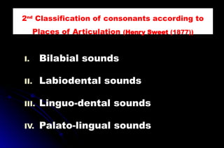 I. Bilabial sounds
II. Labiodental sounds
III. Linguo-dental sounds
IV. Palato-lingual sounds
2nd
Classification of consonants according to
Places of Articulation (Henry Sweet (1877))
 