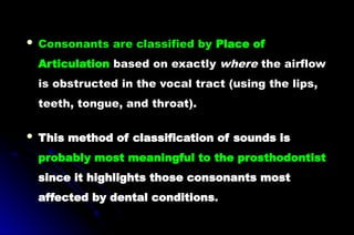  Consonants are classified by Place of
Articulation based on exactly where the airflow
is obstructed in the vocal tract (using the lips,
teeth, tongue, and throat).
 This method of classification of sounds is
probably most meaningful to the prosthodontist
since it highlights those consonants most
affected by dental conditions.
 