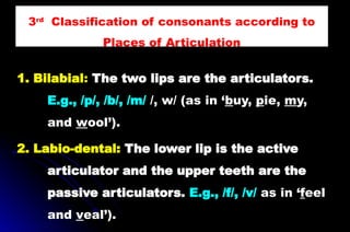 1. Bilabial: The two lips are the articulators.
E.g., /p/, /b/, /m/ /, w/ (as in ‘buy, pie, my,
and wool’).
2. Labio-dental: The lower lip is the active
articulator and the upper teeth are the
passive articulators. E.g., /f/, /v/ as in ‘feel
and veal’).
3rd
Classification of consonants according to
Places of Articulation
 