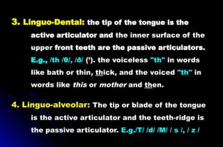 3. Linguo-Dental: the tip of the tongue is the
active articulator and the inner surface of the
upper front teeth are the passive articulators.
E.g., /th /θ/, /ð/ (’). the voiceless "th" in words
like bath or thin, thick, and the voiced "th" in
words like this or mother and then.
4. Linguo-alveolar: The tip or blade of the tongue
is the active articulator and the teeth-ridge is
the passive articulator. E.g./T/ /d/ /M/ / s /, / z /
 