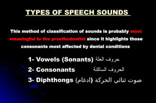 This method of classification of sounds is probably most
meaningful to the prosthodontist since it highlights those
consonants most affected by dental conditions
1- Vowels (Sonants) ‫العلة‬ ‫حروف‬
2- Consonants ‫الساكنة‬ ‫الحروف‬
3- Diphthongs (‫)ادغام‬ ‫الحركة‬ ‫ثنائي‬ ‫صوت‬
TYPES OF SPEECH SOUNDS
 