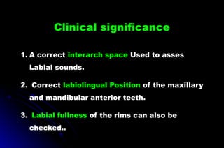 Clinical significance
1. A correct interarch space Used to asses
Labial sounds.
2. Correct labiolingual Position of the maxillary
and mandibular anterior teeth.
3. Labial fullness of the rims can also be
checked..
 