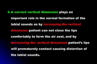 4.A correct vertical dimension plays an
important role in the normal formation of the
labial sounds as by increasing the vertical
dimension patient can not close the lips
comfortably to form the air seal, and by
decreasing the vertical dimension patient’s lips
will prematurely contact causing distortion of
the labial sounds.
 