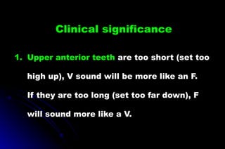 1. Upper anterior teeth are too short (set too
high up), V sound will be more like an F.
If they are too long (set too far down), F
will sound more like a V.
Clinical significance
 