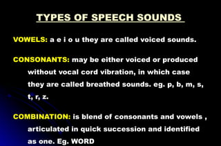 TYPES OF SPEECH SOUNDS
VOWELS: a e i o u they are called voiced sounds.
CONSONANTS: may be either voiced or produced
without vocal cord vibration, in which case
they are called breathed sounds. eg. p, b, m, s,
t, r, z.
COMBINATION: is blend of consonants and vowels ,
articulated in quick succession and identified
as one. Eg. WORD
 